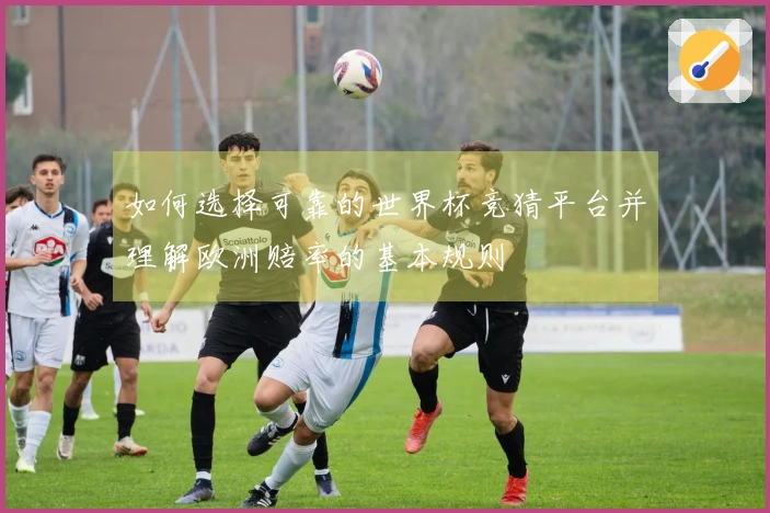 如何选择可靠的世界杯竞猜平台并理解欧洲赔率的基本规则