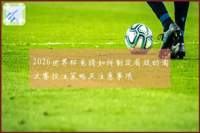 2026世界杯竞猜如何制定有效的淘汰赛投注策略及注意事项