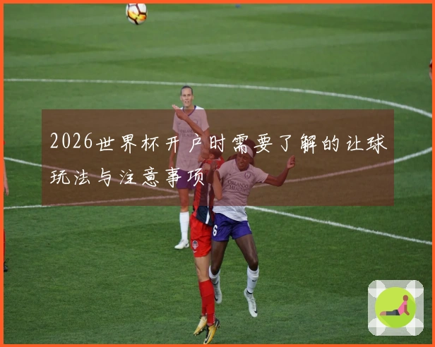 2026世界杯开户时需要了解的让球玩法与注意事项