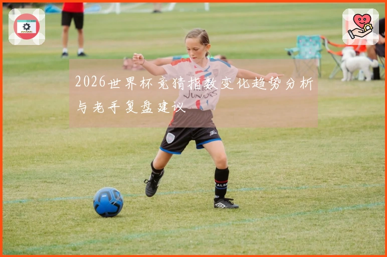 2026世界杯竞猜指数变化趋势分析与老手复盘建议