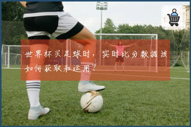 世界杯买足球时，实时比分数据该如何获取和运用？